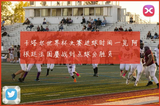 卡塔尔世界杯决赛进球时间一览 阿根廷法国鏖战到点球分胜负