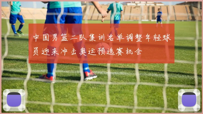 中国男篮二队集训名单调整年轻球员迎来冲击奥运预选赛机会