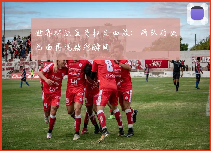 世界杯法国乌拉圭回放：两队对决画面再现精彩瞬间