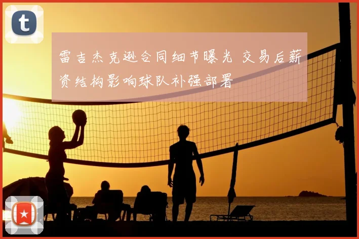 雷吉杰克逊合同细节曝光 交易后薪资结构影响球队补强部署