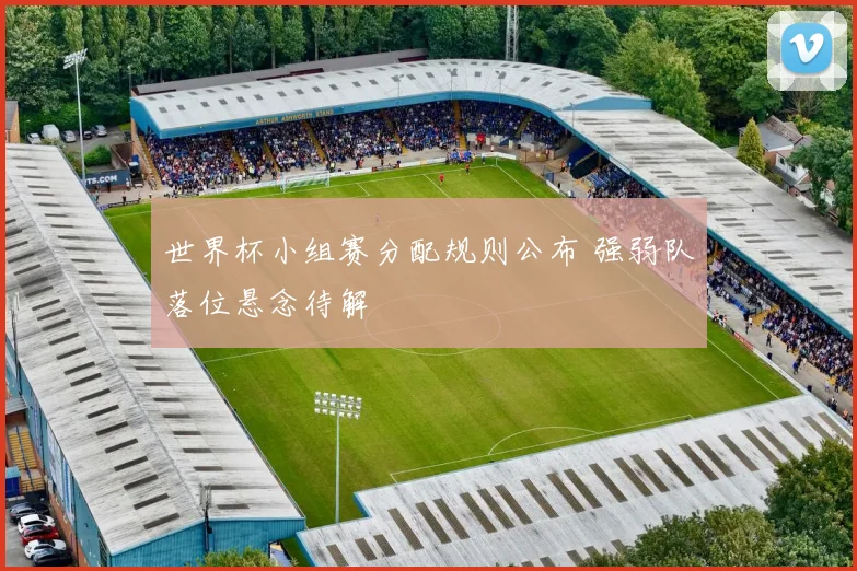 世界杯小组赛分配规则公布 强弱队落位悬念待解