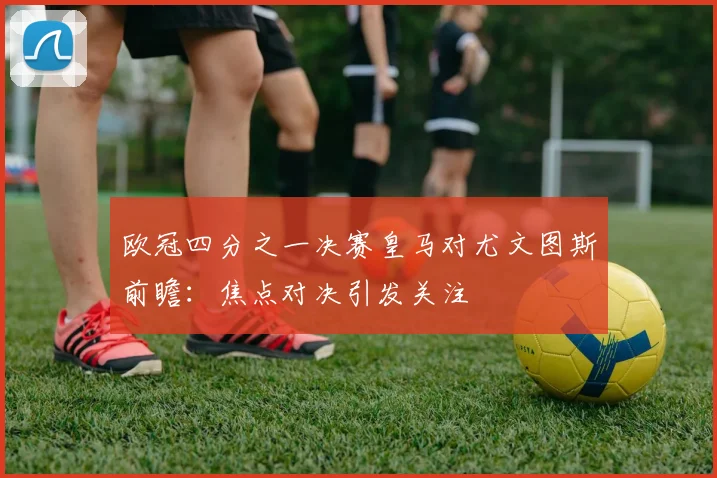 欧冠四分之一决赛皇马对尤文图斯前瞻：焦点对决引发关注