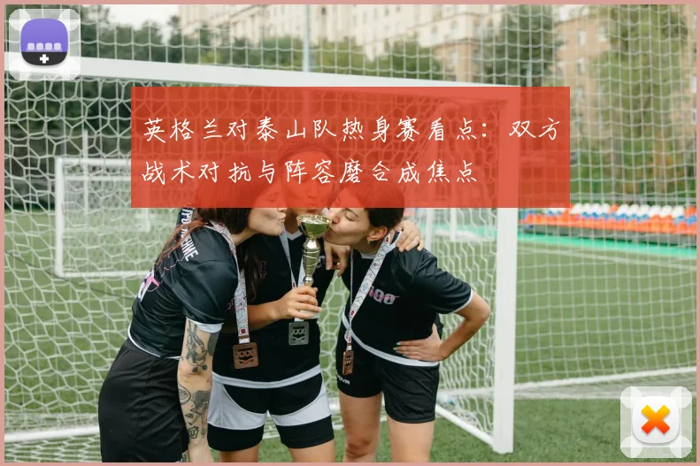 英格兰对泰山队热身赛看点:双方战术对抗与阵容磨合成焦点