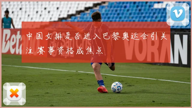 中国女排是否进入巴黎奥运会引关注 赛事资格成焦点