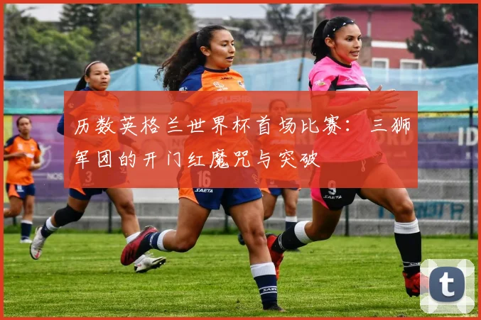 历数英格兰世界杯首场比赛:三狮军团的开门红魔咒与突破