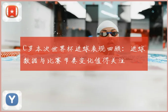 C罗本次世界杯进球表现回顾:进球数据与比赛节奏变化值得关注