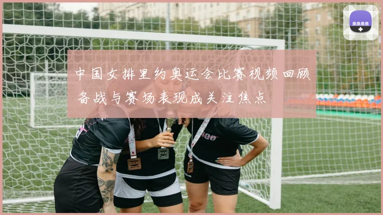 中国女排里约奥运会比赛视频回顾 备战与赛场表现成关注焦点