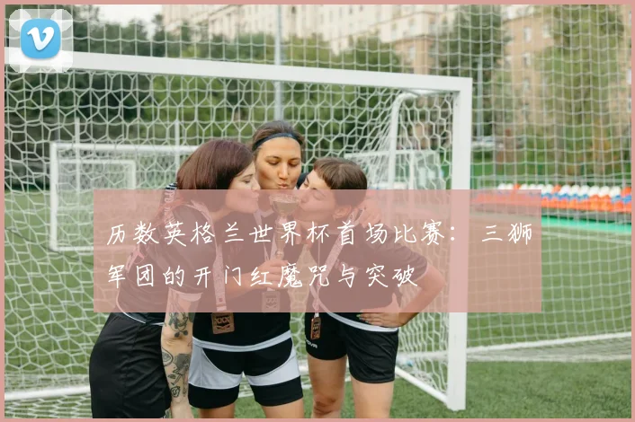 历数英格兰世界杯首场比赛:三狮军团的开门红魔咒与突破