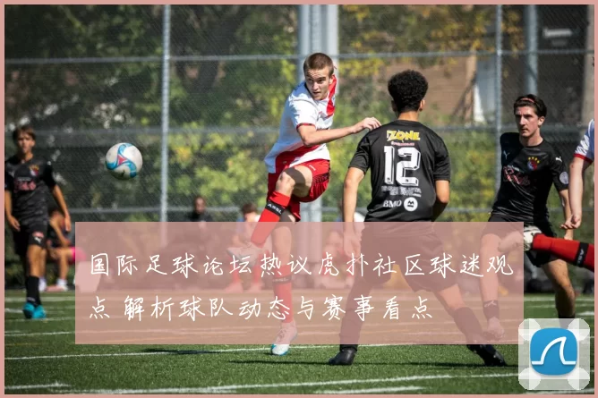 国际足球论坛热议虎扑社区球迷观点 解析球队动态与赛事看点