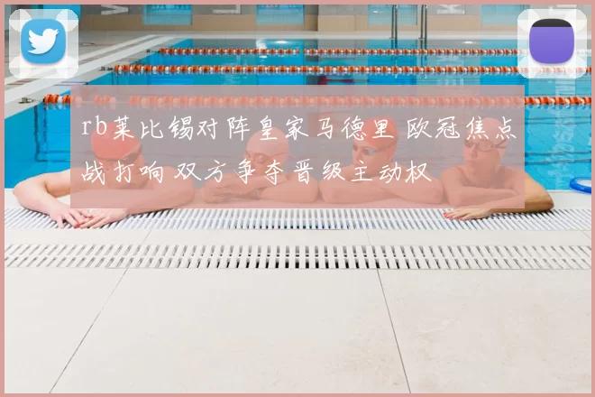 rb莱比锡对阵皇家马德里 欧冠焦点战打响 双方争夺晋级主动权