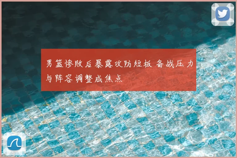 男篮惨败后暴露攻防短板 备战压力与阵容调整成焦点