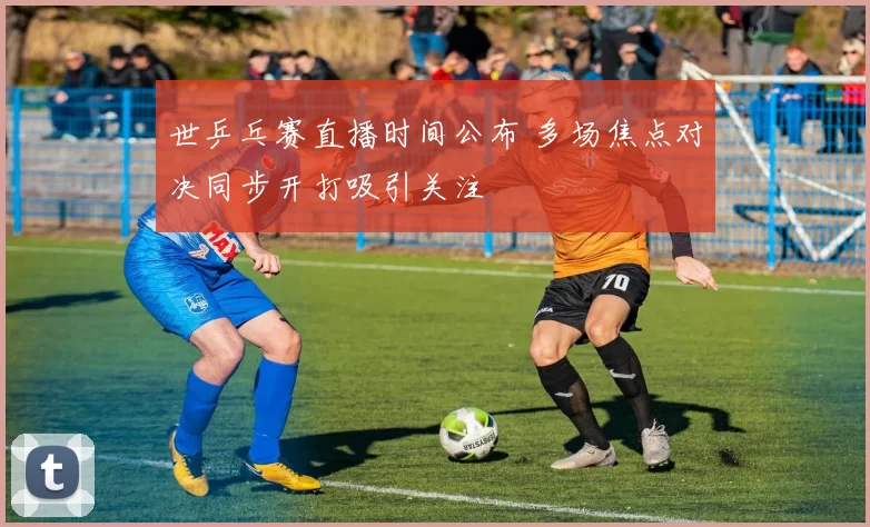 世乒乓赛直播时间公布 多场焦点对决同步开打吸引关注