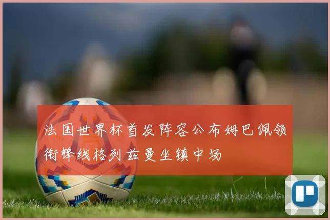 法国世界杯首发阵容公布姆巴佩领衔锋线格列兹曼坐镇中场