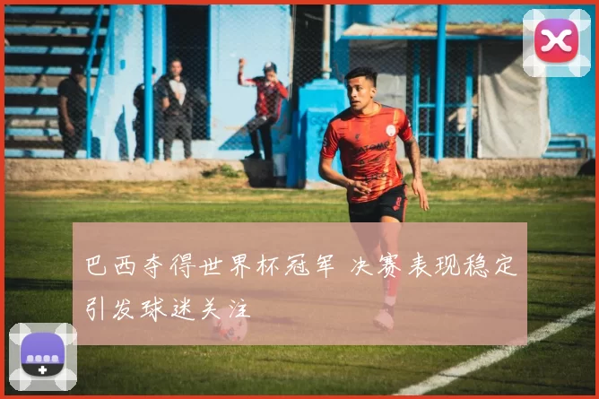 巴西夺得世界杯冠军 决赛表现稳定引发球迷关注