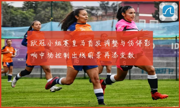 欧冠小组赛皇马首发调整与伤停影响中场控制出线前景再添变数