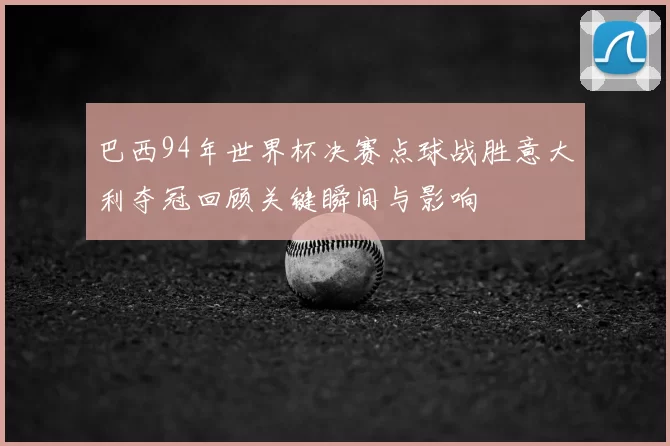 巴西94年世界杯决赛点球战胜意大利夺冠回顾关键瞬间与影响