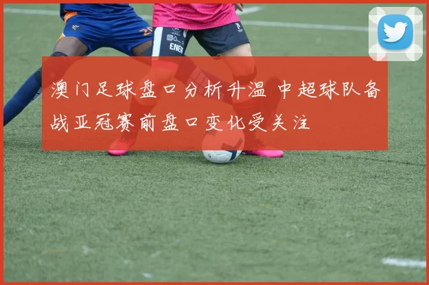 澳门足球盘口分析升温 中超球队备战亚冠赛前盘口变化受关注