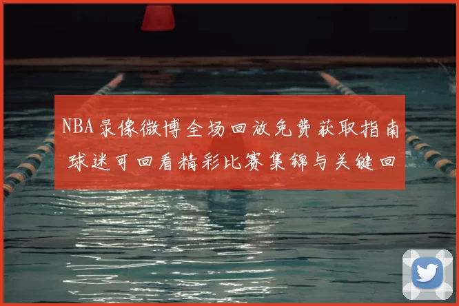 NBA录像微博全场回放免费获取指南 球迷可回看精彩比赛集锦与关键回合