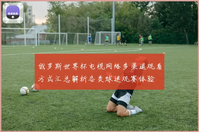 俄罗斯世界杯电视网络多渠道观看方式汇总解析各类球迷观赛体验