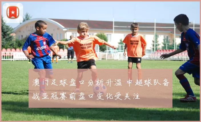 澳门足球盘口分析升温 中超球队备战亚冠赛前盘口变化受关注