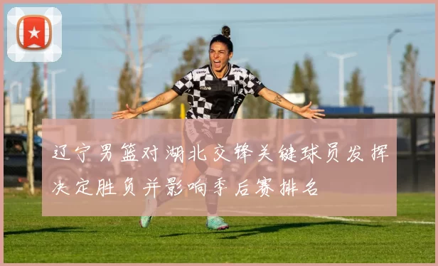 辽宁男篮对湖北交锋关键球员发挥决定胜负并影响季后赛排名