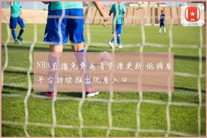 NBA直播免费高清资源更新 低调看平台持续推出观看入口