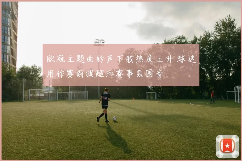 欧冠主题曲铃声下载热度上升 球迷用作赛前提醒和赛事氛围音