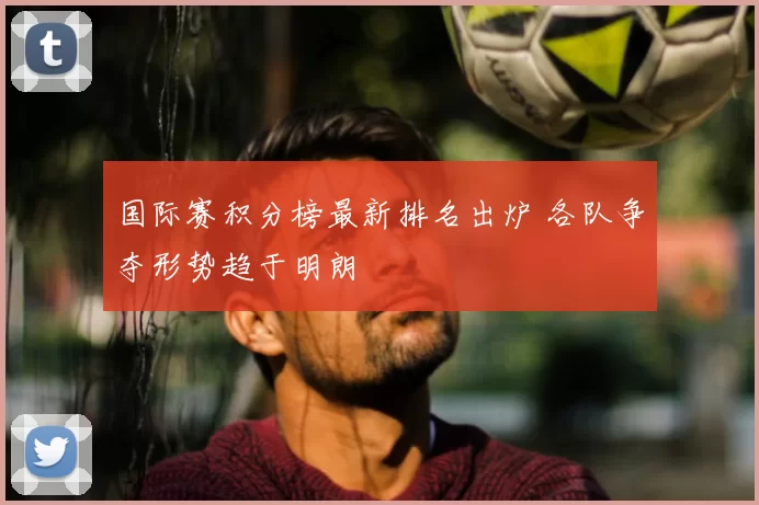 国际赛积分榜最新排名出炉 各队争夺形势趋于明朗