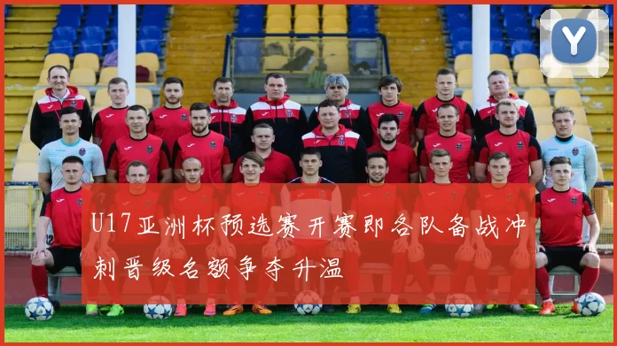 U17亚洲杯预选赛开赛即各队备战冲刺晋级名额争夺升温