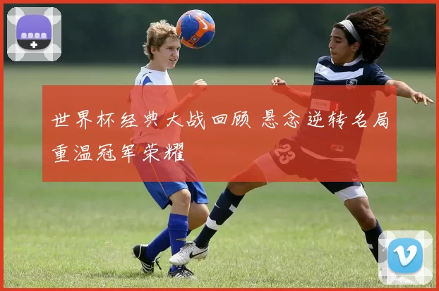世界杯经典大战回顾 悬念逆转名局重温冠军荣耀