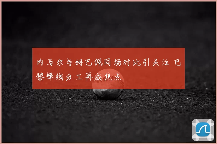 内马尔与姆巴佩同场对比引关注 巴黎锋线分工再成焦点
