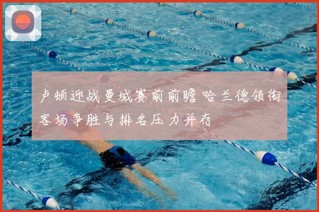 卢顿迎战曼城赛前前瞻 哈兰德领衔客场争胜与排名压力并存