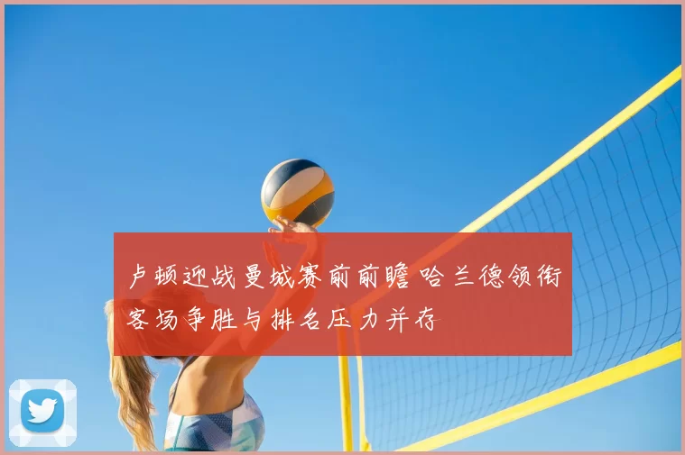 卢顿迎战曼城赛前前瞻 哈兰德领衔客场争胜与排名压力并存