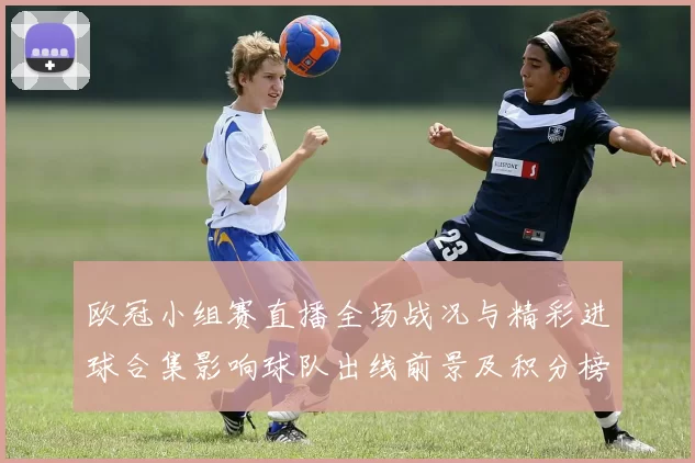 欧冠小组赛直播全场战况与精彩进球合集影响球队出线前景及积分榜变化