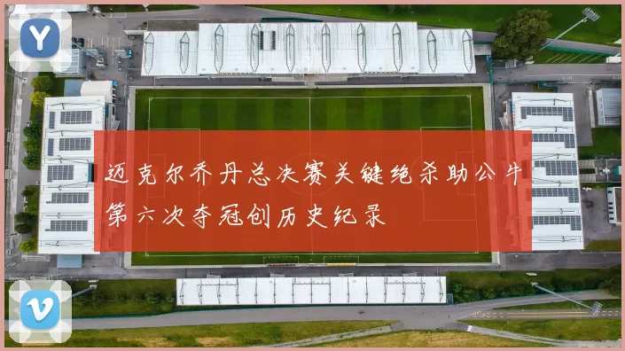 迈克尔乔丹总决赛关键绝杀助公牛第六次夺冠创历史纪录