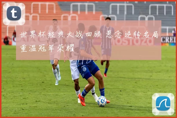 世界杯经典大战回顾 悬念逆转名局重温冠军荣耀