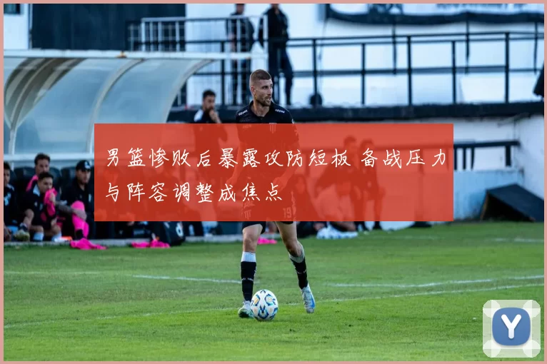 男篮惨败后暴露攻防短板 备战压力与阵容调整成焦点