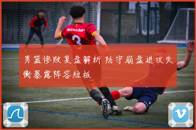 男篮惨败复盘解析 防守崩盘进攻失衡暴露阵容短板