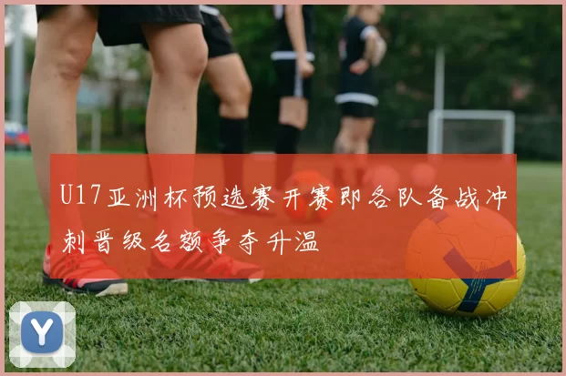 U17亚洲杯预选赛开赛即各队备战冲刺晋级名额争夺升温