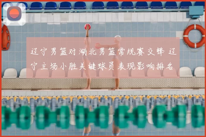 辽宁男篮对湖北男篮常规赛交锋 辽宁主场小胜关键球员表现影响排名