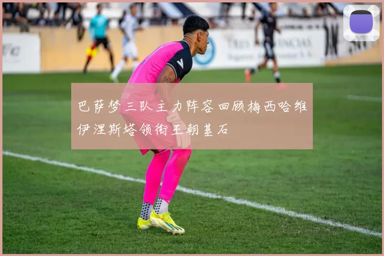 巴萨梦三队主力阵容回顾梅西哈维伊涅斯塔领衔王朝基石