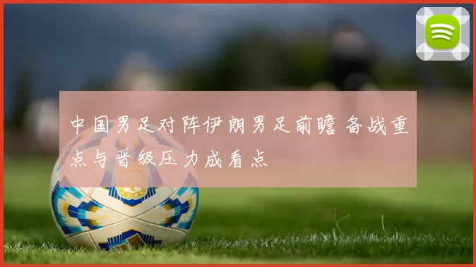 中国男足对阵伊朗男足前瞻 备战重点与晋级压力成看点