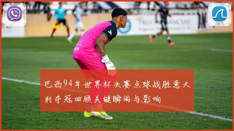 巴西94年世界杯决赛点球战胜意大利夺冠回顾关键瞬间与影响