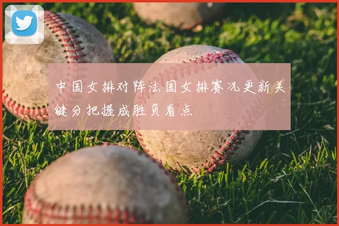中国女排对阵法国女排赛况更新关键分把握成胜负看点