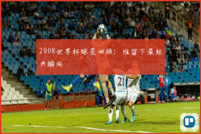 2008世界杯球星回顾:谁留下最经典瞬间