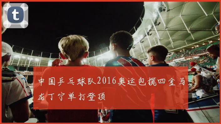 中国乒乓球队2016奥运包揽四金马龙丁宁单打登顶