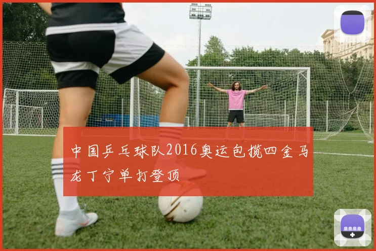 中国乒乓球队2016奥运包揽四金马龙丁宁单打登顶