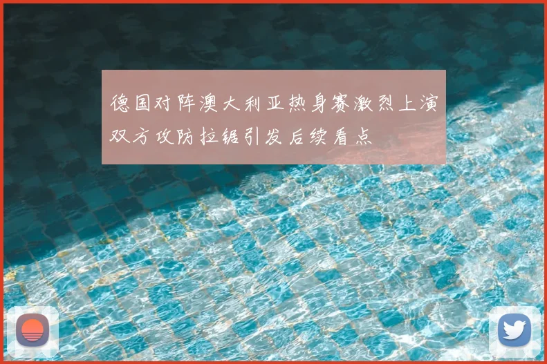 德国对阵澳大利亚热身赛激烈上演双方攻防拉锯引发后续看点
