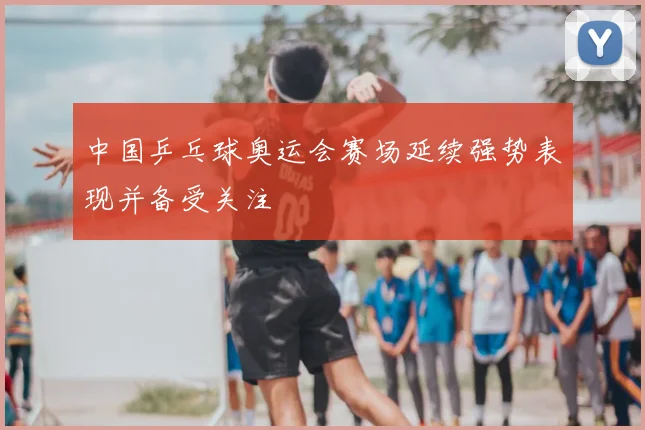 中国乒乓球奥运会赛场延续强势表现并备受关注