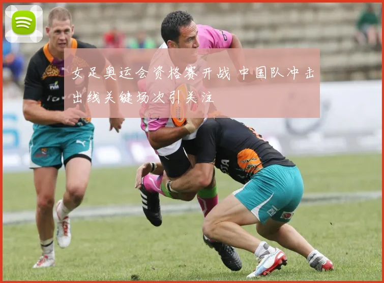 女足奥运会资格赛开战 中国队冲击出线关键场次引关注